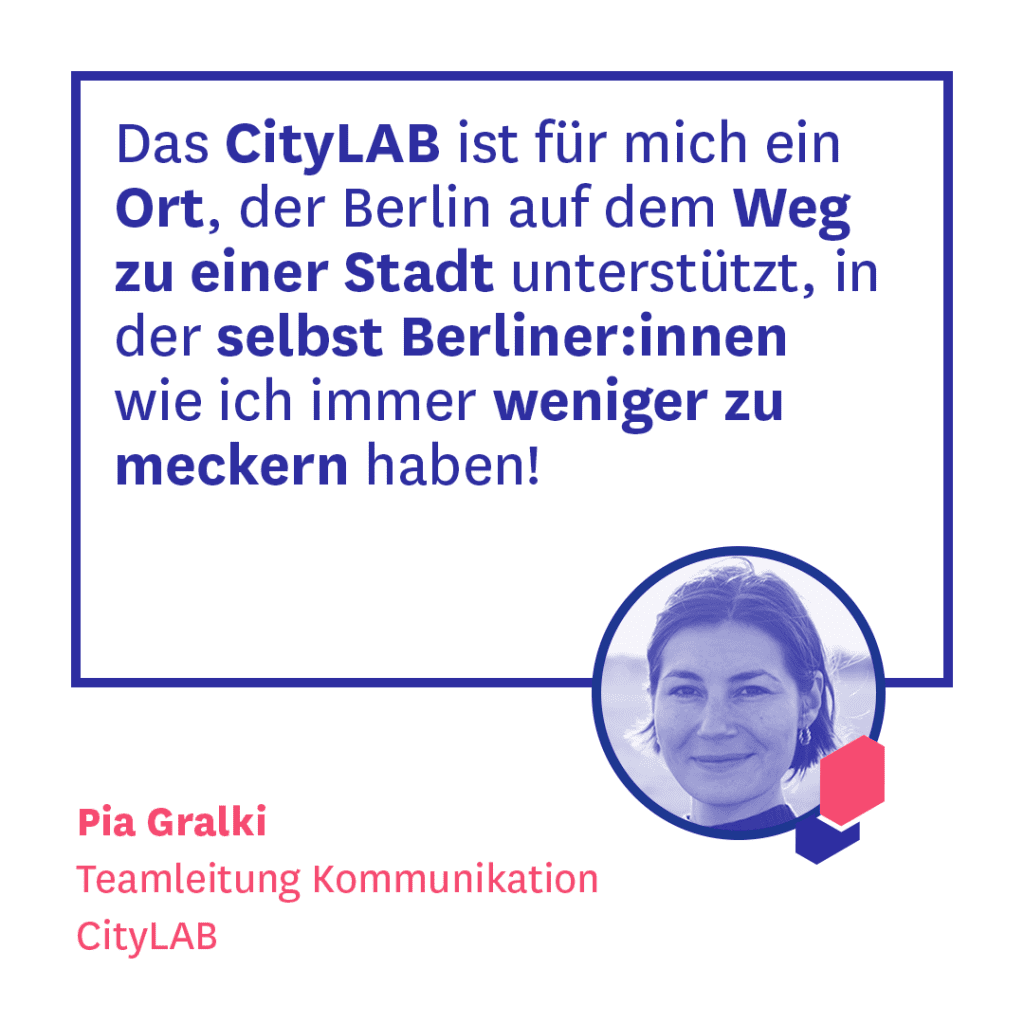 Köpfe Beitrag Pia Gralki. Zitat: Das CityLAB ist für mich ein Ort, der Berlin auf dem Weg zu einer Stadt unterstützt, in der selbst Berliner:innen wie ich immer weniger zu meckern haben!