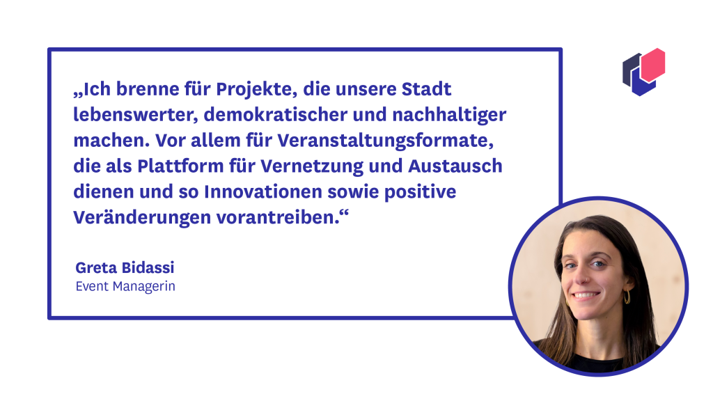 Zitat Greta Bidassi aus dem CityLAB Berlin Eventteam: "Ich brenne für Projekte, die unsere Stadt lebenswerter, demokratischer und nachhaltiger machen. Vor allem für Veranstaltungsformate, die als Plattform für Vernetzung und Austausch dienen und so Innovationen sowie positive Veränderungen vorantreiben."