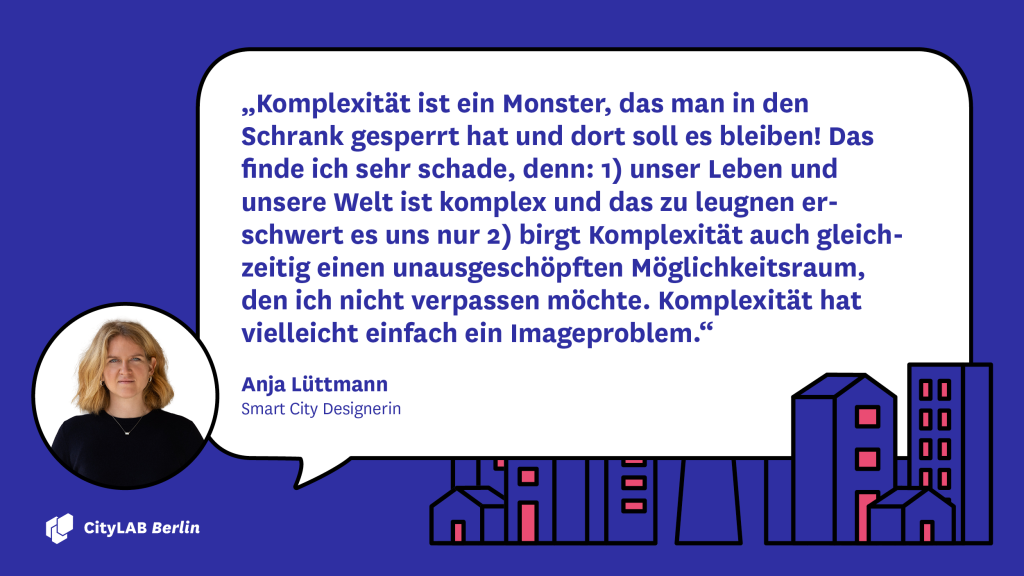 Zitat von Anja Lüttmann: „Komplexität ist ein Monster, das man in den Schrank gesperrt hat und dort soll es bleiben! Das finde ich sehr schade, denn: 1) unser Leben und unsere Welt ist komplex und das zu leugnen erschwert es uns nur 2) birgt Komplexität auch gleichzeitig einen unausgeschöpften Möglichkeitsraum, den ich nicht verpassen möchte. Komplexität hat vielleicht einfach ein Imageproblem.“ 