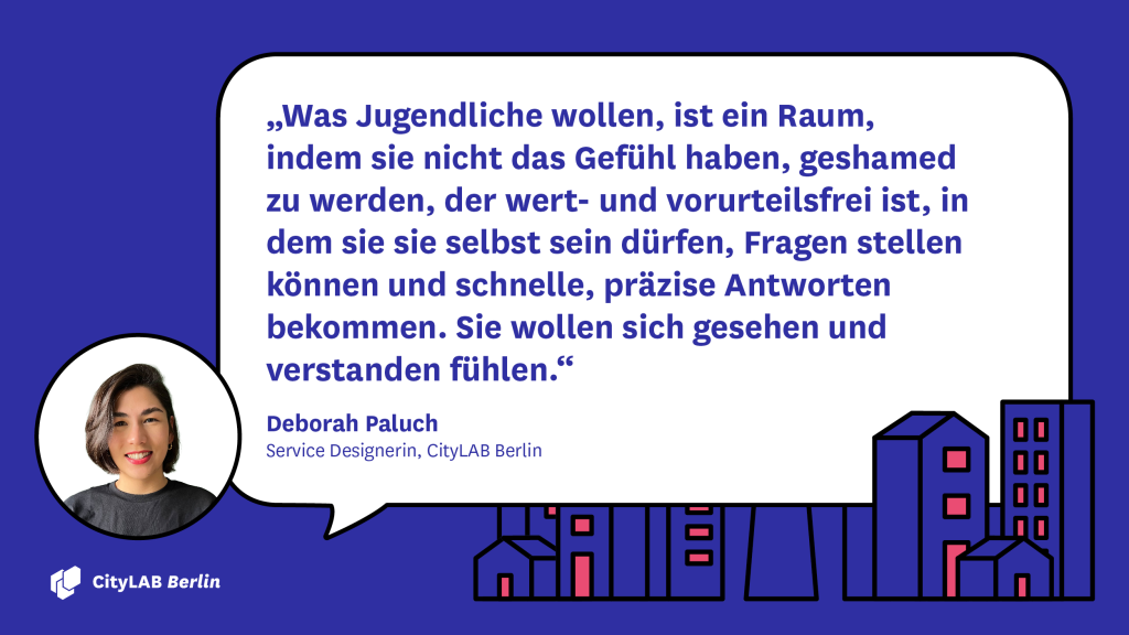 Zitat Deborah Paluch: "Was Jugendliche wollen, ist ein Raum, indem sie nicht das Gefühl haben, geshamed zu werden, der wert- und vorurteilsfrei ist, in dem sie sie selbst sein dürfen, Fragen stellen können und schnelle, präzise Antworten bekommen. Sie wollen sich gesehen und verstanden fühlen."
