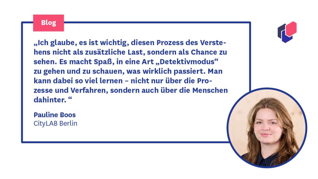 Zitat Pauline Boos, CityLAB Berlin: „Ich glaube, es ist wichtig, diesen Prozess des Verstehens nicht als zusätzliche Last, sondern als Chance zu sehen. Es macht Spaß, in eine Art „Detektivmodus“ zu gehen und zu schauen, was wirklich passiert. Man kann dabei so viel lernen – nicht nur über die Prozesse und Verfahren, sondern auch über die Menschen dahinter. “